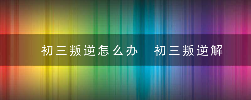 初三叛逆怎么办 初三叛逆解决方法